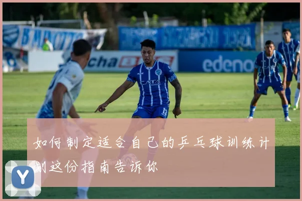 如何制定适合自己的乒乓球训练计划这份指南告诉你