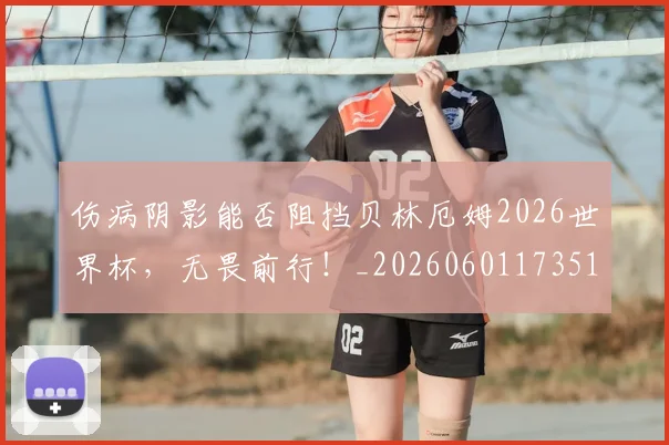 伤病阴影能否阻挡贝林厄姆2026世界杯,无畏前行!_20260601173516_20260704170200