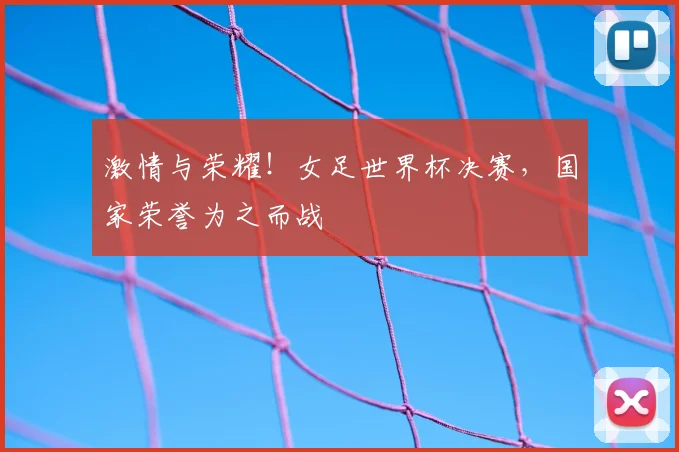 激情与荣耀！女足世界杯决赛，国家荣誉为之而战