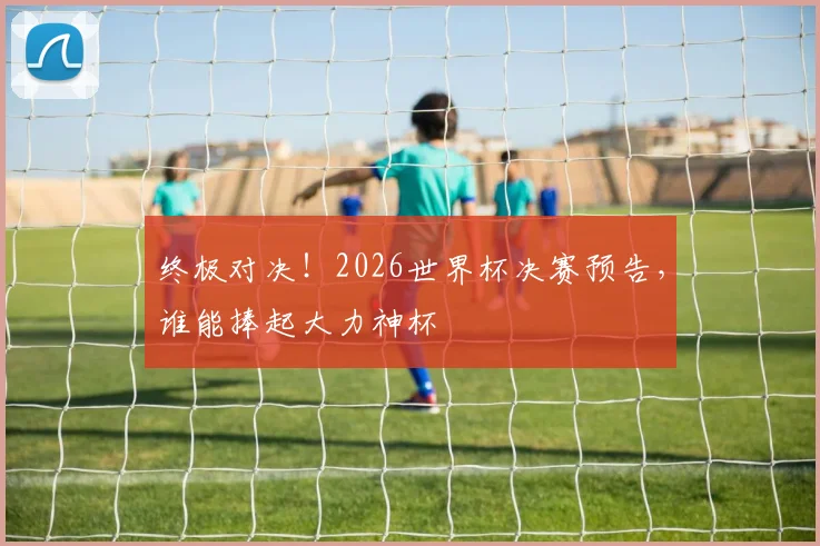 终极对决！2026世界杯决赛预告，谁能捧起大力神杯