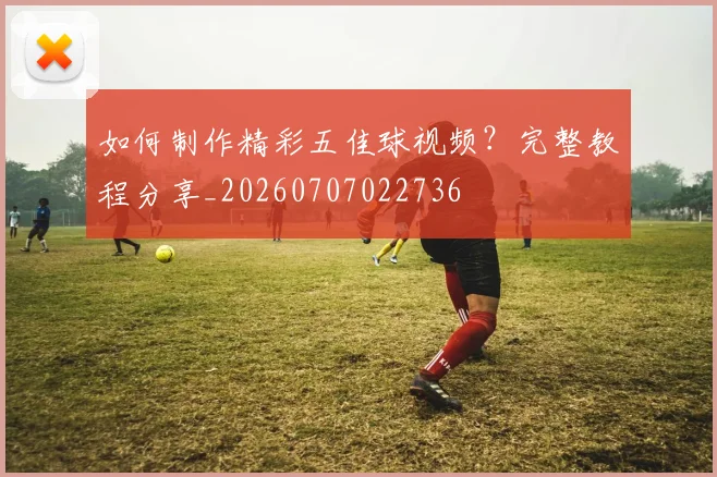 如何制作精彩五佳球视频？完整教程分享_20260707022736