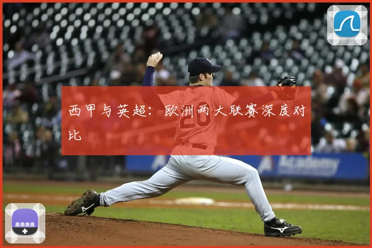 西甲与英超：欧洲两大联赛深度对比