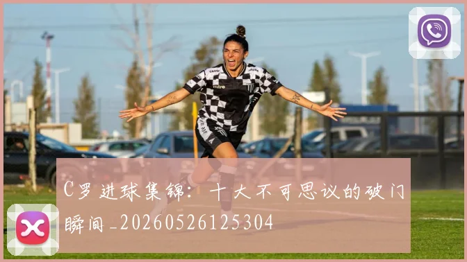 C罗进球集锦:十大不可思议的破门瞬间_20260526125304