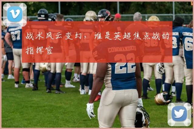 战术风云变幻，谁是英超焦点战的指挥官