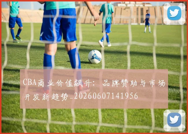 CBA商业价值飙升：品牌赞助与市场开发新趋势_20260607141956