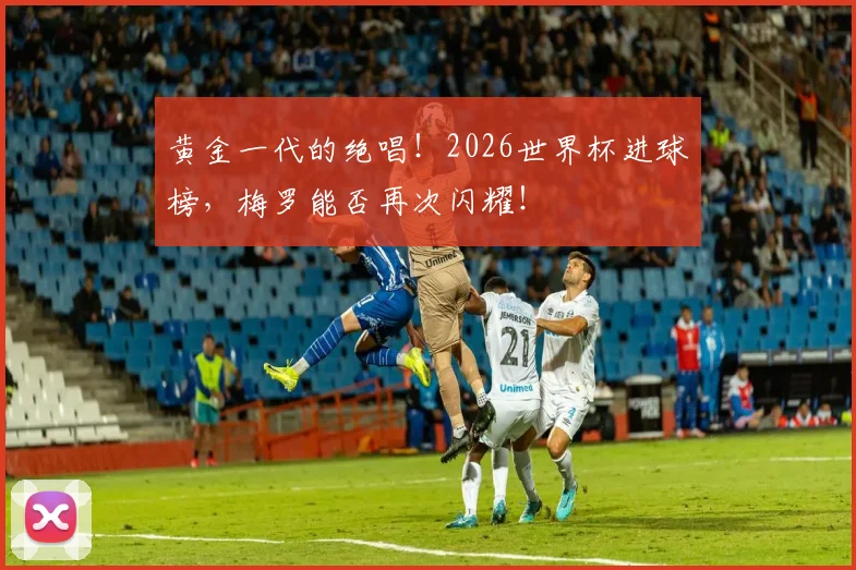 黄金一代的绝唱！2026世界杯进球榜，梅罗能否再次闪耀！