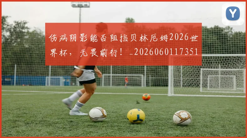 伤病阴影能否阻挡贝林厄姆2026世界杯，无畏前行！_20260601173516_20260704170200