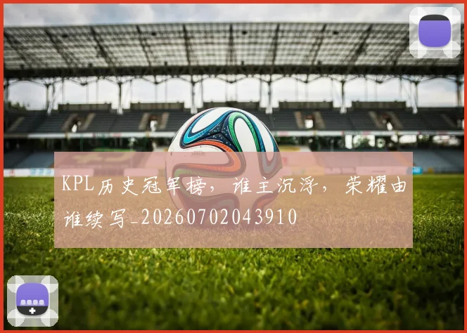 KPL历史冠军榜，谁主沉浮，荣耀由谁续写_20260702043910