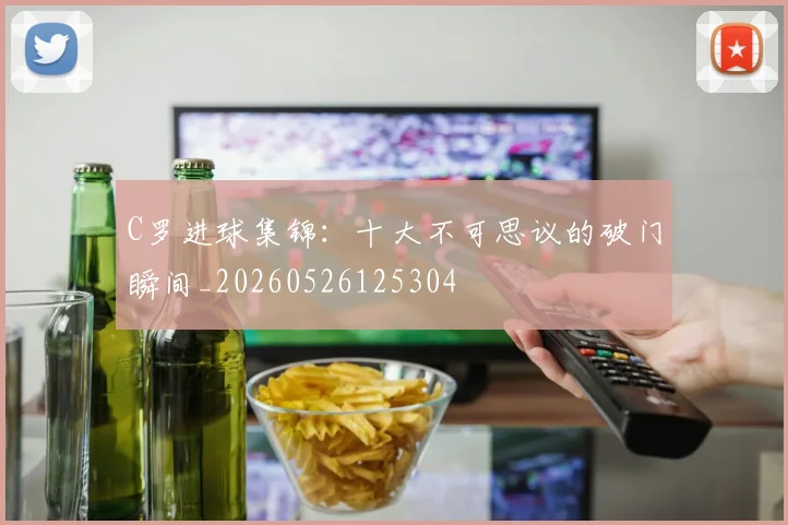 C罗进球集锦:十大不可思议的破门瞬间_20260526125304