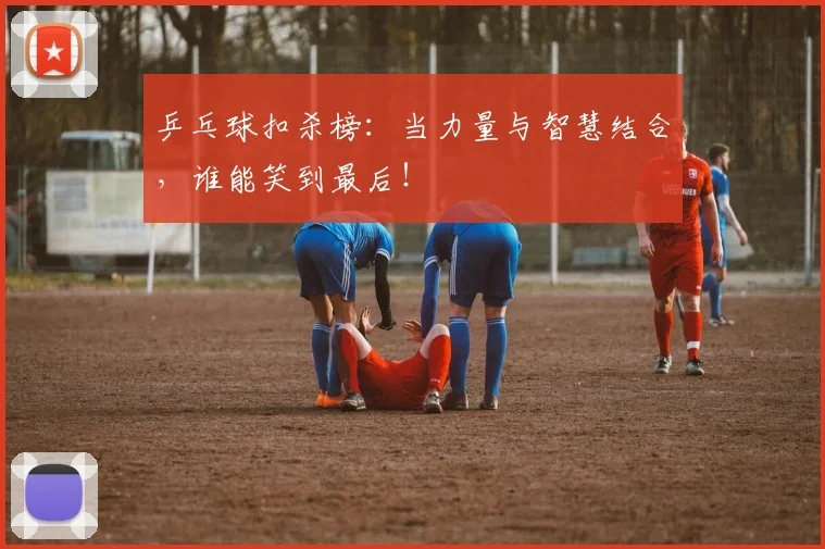 乒乓球扣杀榜：当力量与智慧结合，谁能笑到最后！