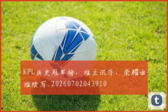 KPL历史冠军榜，谁主沉浮，荣耀由谁续写_20260702043910