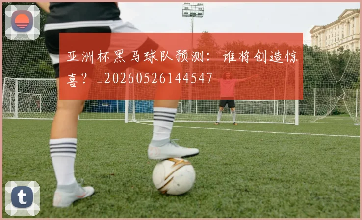 亚洲杯黑马球队预测:谁将创造惊喜?_20260526144547