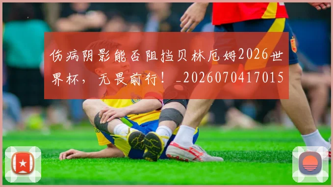 伤病阴影能否阻挡贝林厄姆2026世界杯，无畏前行！_20260704170159