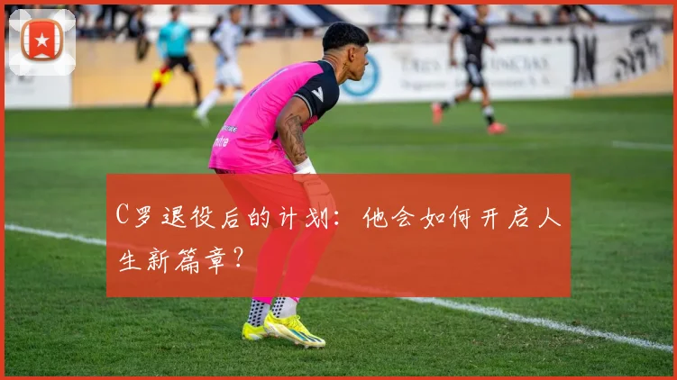 C罗退役后的计划：他会如何开启人生新篇章？